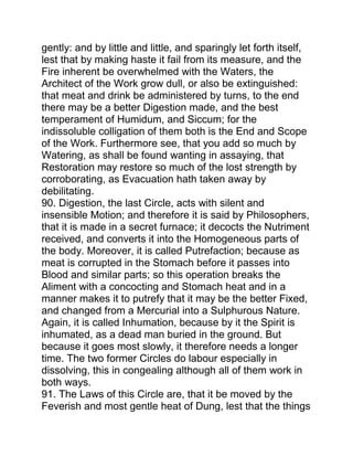 gently: and by little and little, and sparingly let forth itself,
lest that by making haste it fail from its measure, and the
Fire inherent be overwhelmed with the Waters, the
Architect of the Work grow dull, or also be extinguished:
that meat and drink be administered by turns, to the end
there may be a better Digestion made, and the best
temperament of Humidum, and Siccum; for the
indissoluble colligation of them both is the End and Scope
of the Work. Furthermore see, that you add so much by
Watering, as shall be found wanting in assaying, that
Restoration may restore so much of the lost strength by
corroborating, as Evacuation hath taken away by
debilitating.
90. Digestion, the last Circle, acts with silent and
insensible Motion; and therefore it is said by Philosophers,
that it is made in a secret furnace; it decocts the Nutriment
received, and converts it into the Homogeneous parts of
the body. Moreover, it is called Putrefaction; because as
meat is corrupted in the Stomach before it passes into
Blood and similar parts; so this operation breaks the
Aliment with a concocting and Stomach heat and in a
manner makes it to putrefy that it may be the better Fixed,
and changed from a Mercurial into a Sulphurous Nature.
Again, it is called Inhumation, because by it the Spirit is
inhumated, as a dead man buried in the ground. But
because it goes most slowly, it therefore needs a longer
time. The two former Circles do labour especially in
dissolving, this in congealing although all of them work in
both ways.
91. The Laws of this Circle are, that it be moved by the
Feverish and most gentle heat of Dung, lest that the things
 