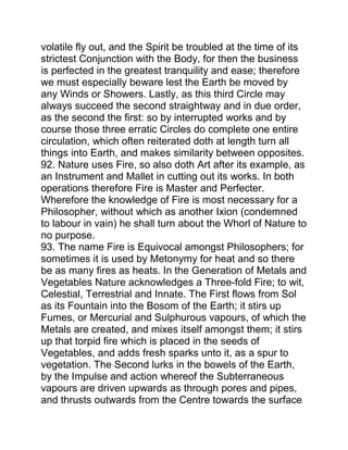 volatile fly out, and the Spirit be troubled at the time of its
strictest Conjunction with the Body, for then the business
is perfected in the greatest tranquility and ease; therefore
we must especially beware lest the Earth be moved by
any Winds or Showers. Lastly, as this third Circle may
always succeed the second straightway and in due order,
as the second the first: so by interrupted works and by
course those three erratic Circles do complete one entire
circulation, which often reiterated doth at length turn all
things into Earth, and makes similarity between opposites.
92. Nature uses Fire, so also doth Art after its example, as
an Instrument and Mallet in cutting out its works. In both
operations therefore Fire is Master and Perfecter.
Wherefore the knowledge of Fire is most necessary for a
Philosopher, without which as another Ixion (condemned
to labour in vain) he shall turn about the Whorl of Nature to
no purpose.
93. The name Fire is Equivocal amongst Philosophers; for
sometimes it is used by Metonymy for heat and so there
be as many fires as heats. In the Generation of Metals and
Vegetables Nature acknowledges a Three-fold Fire; to wit,
Celestial, Terrestrial and Innate. The First flows from Sol
as its Fountain into the Bosom of the Earth; it stirs up
Fumes, or Mercurial and Sulphurous vapours, of which the
Metals are created, and mixes itself amongst them; it stirs
up that torpid fire which is placed in the seeds of
Vegetables, and adds fresh sparks unto it, as a spur to
vegetation. The Second lurks in the bowels of the Earth,
by the Impulse and action whereof the Subterraneous
vapours are driven upwards as through pores and pipes,
and thrusts outwards from the Centre towards the surface
 