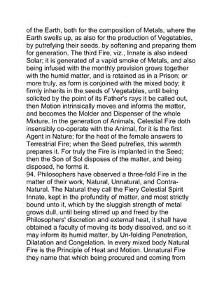 of the Earth, both for the composition of Metals, where the
Earth swells up, as also for the production of Vegetables,
by putrefying their seeds, by softening and preparing them
for generation. The third Fire, viz., Innate is also indeed
Solar; it is generated of a vapid smoke of Metals, and also
being infused with the monthly provision grows together
with the humid matter, and is retained as in a Prison; or
more truly, as form is conjoined with the mixed body; it
firmly inherits in the seeds of Vegetables, until being
solicited by the point of its Father's rays it be called out,
then Motion intrinsically moves and informs the matter,
and becomes the Molder and Dispenser of the whole
Mixture. In the generation of Animals, Celestial Fire doth
insensibly co-operate with the Animal, for it is the first
Agent in Nature; for the heat of the female answers to
Terrestrial Fire; when the Seed putrefies, this warmth
prepares it. For truly the Fire is implanted in the Seed;
then the Son of Sol disposes of the matter, and being
disposed, he forms it.
94. Philosophers have observed a three-fold Fire in the
matter of their work, Natural, Unnatural, and Contra-
Natural. The Natural they call the Fiery Celestial Spirit
Innate, kept in the profundity of matter, and most strictly
bound unto it, which by the sluggish strength of metal
grows dull, until being stirred up and freed by the
Philosophers' discretion and external heat, it shall have
obtained a faculty of moving its body dissolved, and so it
may inform its humid matter, by Un-folding Penetration,
Dilatation and Congelation. In every mixed body Natural
Fire is the Principle of Heat and Motion. Unnatural Fire
they name that which being procured and coming from
 