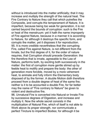 without is introduced into the matter artificially; that it may
increase and multiply the strength of the natural heat. The
Fire Contrary to Nature they call that which putrefies the
Composite, and corrupts the temperament of Nature. It is
imperfect, because being too weak for generation, it is not
carried beyond the bounds of corruption: such is the Fire
or heat of the menstruum: yet it hath the name improperly
of Fire against Nature, because in a manner it is according
to Nature, for although it destroys the specific form, and
corrupts the matter, yet it disposes it for reproduction.
95. It is more credible nevertheless that the corrupting
Fire, called Fire against Nature, is not different from the
Innate, but the first degree of it, for the order of nature
requires, that Corruption should precede Generation: the
fire therefore that is innate, agreeable to the Law of
Nature, performs both, by exciting both successively in the
matter: the first of corruption more gentle stirred up by
feeble heat to mollify and prepare the body: the other of
generation more forcible, moved by a more vehement
heat, to animate and fully inform the Elementary body
disposed of by the former. A double Motion doth therefore
proceed from a double degree of heat of the same fire;
neither is it to be accounted a double Fire, for far better
may the name of "Fire contrary to Nature" be given to
violent and destructive fire.
96. Unnatural Fire is converted into Natural or Innate Fire
by successive degrees of Digestion, and increase and
multiply it. Now the whole secret consists in the
multiplication of Natural Fire, which of itself is not able to
Work above its proper strength, nor communicate a
perfect Tincture to imperfect Bodies; for although it be
 