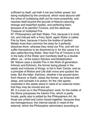 sufficient to itself, yet hath it not any further power; but
being multiplied by the unnatural, which most abound with
the virtue of multiplying doth act far more powerfully, and
reaches itself beyond the bounds of Nature-colouring
strange and imperfect bodies, and perfecting them,
because of its plentiful Tincture, and the abstruse
Treasure of multiplied Fire.
97. Philosophers call their Water, Fire, because it is most
hot, and imbued with a Fiery Spirit; again Water is called
Fire by them, because it burns the bodies of perfect
Metals more than common fire does for it perfectly
dissolves them, whereas they resist our Fire, and will not
suffer themselves to be dissolved by it; for this cause it is
also called Burning Water. Now that Fire of Tincture is hid
in the belly of the Water and manifests itself by a double
effect, viz., of the body's Solution and Multiplication.
98. Nature uses a double Fire in the Work of generation,
Intrinsic and Extrinsic; the former being placed in the
seeds and mixtures of things, is hid in their Centre; and as
a principle of Motion and Life doth move and quicken the
body. But the latter, Extrinsic, whether it be poured down
from Heaven or Earth, raises the former, as drowned with
sleep, and compels it to action; for the vital sparks
implanted in the seeds stand in need of an external motor,
that they may be moved and act.
99. It is even so in the Philosophers' work; for the matter of
the Stone possesses his Interior Fire, which is partly
Innate, partly also is added by the Philosophers Art, for
those are united and come inward together, because they
are homogeneous: the internal stands in need of the
external, which the Philosopher administers according to
 