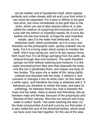 can be melted, and of liquefaction itself, which agrees
perfectly and unites closely with sol and Luna from which it
can never be separated. For it joins in affinity to the gold
and silver, but more immediately to the gold than to the
silver, which you are to take special notice of, is also
called the medium of conjoining the tinctures of sol and
Luna with the inferior or imperfect metals; for it turns the
bodies into the true tincture, to tinge the said imperfect
metals, also it is the water that whiteneth, as it is
whiteness itself, which quickeneth, as it is a soul; and
therefore as the philosopher saith, quickly entereth into its
body. For it is a living water which comes to moisten the
earth, that it may spring out, and in its due season bring
forth much fruit. For all things springing from the earth, are
endued through dew and moisture. The earth therefore
springs not forth without watering and moisture; it is the
water proceeding from May dew that cleanseth the body;
and like rain it penetrates them, and makes one body of
two bodies. This aqua vita or water of life, being rightly
ordered and disposed with the body, it whitens it, and
converts or changes it into its white color, for this water is
a white vapor, and therefore the body is whitened with it. It
behooves you therefore to whiten the body, and open its
unfoldings, for between these two, that is between the
body and the water, there is desire and friendship, like as
between male and female, because of the propinquity and
likeness of their natures. Now this our second and living
water is called "Azoth," the water washing the laton viz.
the body compounded of sol and Luna by our first water; it
is also called the soul of the dissolved bodies, which souls
we have even now tied together, for the use of the wise
 