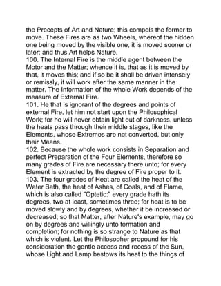the Precepts of Art and Nature; this compels the former to
move. These Fires are as two Wheels, whereof the hidden
one being moved by the visible one, it is moved sooner or
later; and thus Art helps Nature.
100. The Internal Fire is the middle agent between the
Motor and the Matter; whence it is, that as it is moved by
that, it moves this; and if so be it shall be driven intensely
or remissly, it will work after the same manner in the
matter. The Information of the whole Work depends of the
measure of External Fire.
101. He that is ignorant of the degrees and points of
external Fire, let him not start upon the Philosophical
Work; for he will never obtain light out of darkness, unless
the heats pass through their middle stages, like the
Elements, whose Extremes are not converted, but only
their Means.
102. Because the whole work consists in Separation and
perfect Preparation of the Four Elements, therefore so
many grades of Fire are necessary there unto; for every
Element is extracted by the degree of Fire proper to it.
103. The four grades of Heat are called the heat of the
Water Bath, the heat of Ashes, of Coals, and of Flame,
which is also called "Optetic:" every grade hath its
degrees, two at least, sometimes three; for heat is to be
moved slowly and by degrees, whether it be increased or
decreased; so that Matter, after Nature's example, may go
on by degrees and willingly unto formation and
completion; for nothing is so strange to Nature as that
which is violent. Let the Philosopher propound for his
consideration the gentle access and recess of the Sun,
whose Light and Lamp bestows its heat to the things of
 