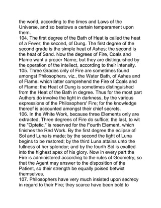 the world, according to the times and Laws of the
Universe, and so bestows a certain temperament upon
them.
104. The first degree of the Bath of Heat is called the heat
of a Fever; the second, of Dung. The first degree of the
second grade is the simple heat of Ashes; the second is
the heat of Sand. Now the degrees of Fire, Coals and
Flame want a proper Name, but they are distinguished by
the operation of the intellect, according to their intensity.
105. Three Grades only of Fire are sometimes found
amongst Philosophers, viz., the Water Bath, of Ashes and
of Flame: which latter comprehend the Fire of Coals and
of Flame: the Heat of Dung is sometimes distinguished
from the Heat of the Bath in degree. Thus for the most part
Authors do involve the light in darkness, by the various
expressions of the Philosophers' Fire; for the knowledge
thereof is accounted amongst their chief secrets.
106. In the White Work, because three Elements only are
extracted, Three degrees of Fire do suffice; the last, to wit
the "Optetic," is reserved for the Fourth Element, which
finishes the Red Work. By the first degree the eclipse of
Sol and Luna is made; by the second the light of Luna
begins to be restored; by the third Luna attains unto the
fullness of her splendor; and by the fourth Sol is exalted
into the highest apex of his glory. Now in every part the
Fire is administered according to the rules of Geometry; so
that the Agent may answer to the disposition of the
Patient, so their strength be equally poised betwixt
themselves.
107. Philosophers have very much insisted upon secrecy
in regard to their Fire; they scarce have been bold to
 