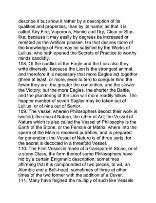 describe it but show it rather by a description of its
qualities and properties, than by its name: as that it is
called Airy Fire, Vaporous, Humid and Dry, Clear or Star-
like; because it may easily by degrees be increased or
remitted as the Artificer pleases. He that desires more of
the knowledge of Fire may be satisfied by the Works of
Lullius, who hath opened the Secrets of Practice to worthy
minds candidly.
108. Of the conflict of the Eagle and the Lion also they
write diversely, because the Lion is the strongest animal,
and therefore it is necessary that more Eagles act together
(three at least, or more, even to ten) to conquer him: the
fewer they are, the greater the contention, and the slower
the Victory; but the more Eagles, the shorter the Battle,
and the plundering of the Lion will more readily follow. The
happier number of seven Eagles may be taken out of
Lullius, or of nine out of Senior.
109. The Vessel wherein Philosophers decoct their work is
twofold; the one of Nature, the other of Art; the Vessel of
Nature which is also called the Vessel of Philosophy is the
Earth of the Stone, or the Female or Matrix, where into the
sperm of the Male is received putrefies, and is prepared
for generation; the Vessel of Nature is of three sorts, for
the secret is decocted in a threefold Vessel.
110. The First Vessel is made of a transparent Stone, or of
a stony Glass, the form thereof some Philosophers have
hid by a certain Enigmatic description; sometimes
affirming that it is compounded of two pieces, to wit, an
Alembic and a Bolt-head; sometimes of three at other
times of the two former with the addition of a Cover.
111. Many have feigned the multiply of such like Vessels
 