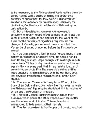 to be necessary to the Philosophical Work, calling them by
divers names with a desire of hiding the secret by a
diversity of operations; for they called it Dissolvent of
solutions; Putrefactory for putrefaction; Distillatory for
distillation; Sublimatory for sublimation; Calcinatory for
calcination &c.
112. But all deceit being removed we may speak
sincerely, one only Vessel of Art suffices to terminate the
Work of either Sulphur; and another for the Work of the
Elixir; for the diversity of digestions requires not the
change of Vessels; yea we must have a care lest the
Vessel be changed or opened before the First work be
ended.
113. You shall choose a form of glass Vessel round in the
bottom (or cucurbit), or at least oval, the neck a hand's
breadth long or more, large enough with a straight mouth
made like a Pitcher or Jug, continuous and unbroken and
equally thick in every part, that it may resist a long, and
sometimes an acute Fire The cucurbit is called a Blind-
head because its eye is blinded with the Hermetic seal,
lest anything from without should enter in, or the Spirit
steal out.
114. The second Vessel of Art may be of Wood, of the
trunk of an Oak, cut into two hollow Hemispheres, wherein
the Philosophers' Egg may be cherished till it is hatched of
which see the Fountain of Trevisan.
115. The third Vessel Practitioners have called their
Furnace, which keeps the other Vessels with the matter
and the whole work: this also Philosophers have
endeavored to hide amongst their secrets.
116. The Furnace which is the Keeper of Secrets, is called
 