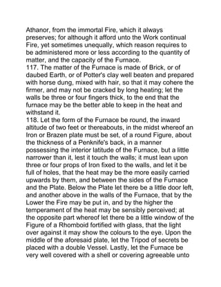 Athanor, from the immortal Fire, which it always
preserves; for although it afford unto the Work continual
Fire, yet sometimes unequally, which reason requires to
be administered more or less according to the quantity of
matter, and the capacity of the Furnace.
117. The matter of the Furnace is made of Brick, or of
daubed Earth, or of Potter's clay well beaten and prepared
with horse dung, mixed with hair, so that it may cohere the
firmer, and may not be cracked by long heating; let the
walls be three or four fingers thick, to the end that the
furnace may be the better able to keep in the heat and
withstand it.
118. Let the form of the Furnace be round, the inward
altitude of two feet or thereabouts, in the midst whereof an
Iron or Brazen plate must be set, of a round Figure, about
the thickness of a Penknife's back, in a manner
possessing the interior latitude of the Furnace, but a little
narrower than it, lest it touch the walls; it must lean upon
three or four props of Iron fixed to the walls, and let it be
full of holes, that the heat may be the more easily carried
upwards by them, and between the sides of the Furnace
and the Plate. Below the Plate let there be a little door left,
and another above in the walls of the Furnace, that by the
Lower the Fire may be put in, and by the higher the
temperament of the heat may be sensibly perceived; at
the opposite part whereof let there be a little window of the
Figure of a Rhomboid fortified with glass, that the light
over against it may show the colours to the eye. Upon the
middle of the aforesaid plate, let the Tripod of secrets be
placed with a double Vessel. Lastly, let the Furnace be
very well covered with a shell or covering agreeable unto
 