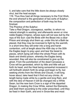 it, and take care that the little doors be always closely
shut, lest the heat escape.
119. Thus thou hast all things necessary to the First Work,
the end whereof is the generation of two sorts of Sulphur;
the composition and perfection of both may be thus
finished.
The Practice of the Sulphur.
Take a Red Dragon, courageous, warlike, to whom no
natural strength is wanting; and afterwards seven or nine
noble Eagles (Virgins), whose eyes will not wax dull by the
rays of the Sun: cast the Birds with the Beast into a clear
Prison and strongly shut them up; under this let a Bath be
placed, that they may be incensed to fight by the warmth,
in a short time they will enter into a long and harsh
contention, until at length about the 45th day or the 50th
the Eagles begin to prey upon and tear the beast to
pieces, which dying will infect the whole Prison with its
black and direful poison, whereby the Eagles being
wounded, they will also be constrained to give up the
ghost. From the putrefaction of the dead Carcasses a
Crow will be generated, which by little and little will put
forth its head, and the Heat being somewhat increased it
will forthwith stretch forth its wings and begin to fly; but
seeking chinks from the Winds and Clouds, it will long
hover about; take heed that it find not any chinks. At
length being made white by a gentle and long Rain, and
with the dew of Heaven it will be changed into a White
Swan, but the new born Crow is a sign of the departed
Dragon. In making the Crow White, extract the Elements,
and distil them according to the order prescribed, until they
be fixed in their Earth, and end in Snow-like and most
 