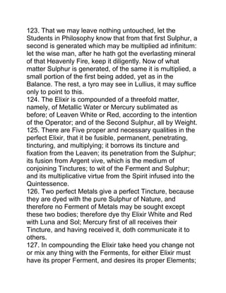123. That we may leave nothing untouched, let the
Students in Philosophy know that from that first Sulphur, a
second is generated which may be multiplied ad infinitum:
let the wise man, after he hath got the everlasting mineral
of that Heavenly Fire, keep it diligently. Now of what
matter Sulphur is generated, of the same it is multiplied, a
small portion of the first being added, yet as in the
Balance. The rest, a tyro may see in Lullius, it may suffice
only to point to this.
124. The Elixir is compounded of a threefold matter,
namely, of Metallic Water or Mercury sublimated as
before; of Leaven White or Red, according to the intention
of the Operator; and of the Second Sulphur, all by Weight.
125. There are Five proper and necessary qualities in the
perfect Elixir, that it be fusible, permanent, penetrating,
tincturing, and multiplying; it borrows its tincture and
fixation from the Leaven; its penetration from the Sulphur;
its fusion from Argent vive, which is the medium of
conjoining Tinctures; to wit of the Ferment and Sulphur;
and its multiplicative virtue from the Spirit infused into the
Quintessence.
126. Two perfect Metals give a perfect Tincture, because
they are dyed with the pure Sulphur of Nature, and
therefore no Ferment of Metals may be sought except
these two bodies; therefore dye thy Elixir White and Red
with Luna and Sol; Mercury first of all receives their
Tincture, and having received it, doth communicate it to
others.
127. In compounding the Elixir take heed you change not
or mix any thing with the Ferments, for either Elixir must
have its proper Ferment, and desires its proper Elements;
 