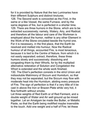 for it is provided by Nature that the two Luminaries have
their different Sulphurs and distinct tinctures.
128. The Second work is concocted as the First, in the
same or a like Vessel, the same Furnace, and by the
same degrees of fire, but is perfected in a shorter time.
129. There are three humors in the Stone, which are to be
extracted successively; namely, Watery, Airy, and Radical;
and therefore all the labour and care of the Workman is
employed about the humor, neither is any other Element in
the Work of the Stone circulated beside the humid one.
For it is necessary, in the first place, that the Earth be
resolved and melted into humour. Now the Radical
humour of all things, accounted Fire, is most tenacious,
because it is tied to the Centre of Nature, from which it is
not easily separated; extract, therefore, these three
humors slowly and successively; dissolving and
congealing them by their Whorls, for by the multiplied
alternative reiteration of Solution and Congelation the
Whorl is extended and the whole work finished.
130. The Elixir's perfection consists in the strict Union and
indissoluble Matrimony of Siccum and Humidum, so that
they may not be separated, but the Siccum may flow with
moderate heat into the Humidum, abiding every pressure
of Fire. The sign of perfection is that if a very little of it be
cast in above the Iron or Brazen Plate while very hot, it
flow forthwith without smoke.
Let three weights of Red Earth or of Red Ferment, and a
double weight of Water and Air well ground up be mixed
together. Let an Amalgam be made like Butter, or Metallic
Paste, so that the Earth being mollified maybe insensible
to the touch. Add one weight and a half of Fire; let these
 