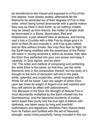 be transferred to the Vessel and exposed to a Fire of the
first degree; most closely sealed; afterwards let the
Elements be extracted out of their degrees of Fire in their
order, which being turned downwards with a gentle motion
they may be fixed in their Earth, so as nothing Volatile
may be raised up from thence; the matter at length shall
be terminated in a Stone, Illuminated, Red and
Diaphanous; a part whereof take at pleasure, and having
cast it into a Crucible with a little Fire by drops give it to
drink its Red Oil and incerate it, until it be quite melted,
and do flow without smoke. Nor may thou fear its flight, for
the Earth being mollified with the sweetness of the Potion
will retain it, having received it, within its bowels: then take
the Elixir thus perfected into your own power and keep it
carefully. In God rejoice, and be silent.
132. The order and method of composing and perfecting
the white Elixir is the same, so that thou use the white
Elements only in the composition thereof; but the body of it
brought to the term of decoction will end in the plate;
white, splendid, and crystal-like, which incerated with its
White Oil will be fused. Cast one weight of either Elixir,
upon ten times its weight of Argent-vive well washed and
thou wilt admire its effect with astonishment.
133. Because in the Elixir the strength of Natural Fire is
most abundantly multiplied by the Spirit infused into the
Quintessence, and the depraved accidents of bodies,
which beset their purity and the true light of Nature with
darkness, are taken away by long and manifold
sublimations and digestions; therefore Fiery Nature freed
from its Fetters and fortified with the aid of Heavenly
strength, works most powerfully, being included in this our
 