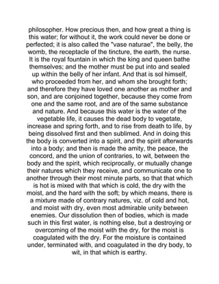 philosopher. How precious then, and how great a thing is
this water; for without it, the work could never be done or
perfected; it is also called the "vase naturae", the belly, the
womb, the receptacle of the tincture, the earth, the nurse.
It is the royal fountain in which the king and queen bathe
themselves; and the mother must be put into and sealed
up within the belly of her infant. And that is sol himself,
who proceeded from her, and whom she brought forth;
and therefore they have loved one another as mother and
son, and are conjoined together, because they come from
one and the same root, and are of the same substance
and nature. And because this water is the water of the
vegetable life, it causes the dead body to vegetate,
increase and spring forth, and to rise from death to life, by
being dissolved first and then sublimed. And in doing this
the body is converted into a spirit, and the spirit afterwards
into a body; and then is made the amity, the peace, the
concord, and the union of contraries, to wit, between the
body and the spirit, which reciprocally, or mutually change
their natures which they receive, and communicate one to
another through their most minute parts, so that that which
is hot is mixed with that which is cold, the dry with the
moist, and the hard with the soft; by which means, there is
a mixture made of contrary natures, viz. of cold and hot,
and moist with dry, even most admirable unity between
enemies. Our dissolution then of bodies, which is made
such in this first water, is nothing else, but a destroying or
overcoming of the moist with the dry, for the moist is
coagulated with the dry. For the moisture is contained
under, terminated with, and coagulated in the dry body, to
wit, in that which is earthy.
 