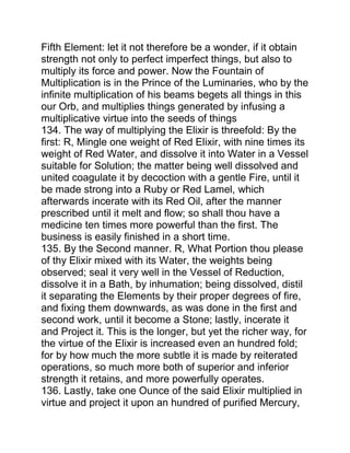 Fifth Element: let it not therefore be a wonder, if it obtain
strength not only to perfect imperfect things, but also to
multiply its force and power. Now the Fountain of
Multiplication is in the Prince of the Luminaries, who by the
infinite multiplication of his beams begets all things in this
our Orb, and multiplies things generated by infusing a
multiplicative virtue into the seeds of things
134. The way of multiplying the Elixir is threefold: By the
first: R, Mingle one weight of Red Elixir, with nine times its
weight of Red Water, and dissolve it into Water in a Vessel
suitable for Solution; the matter being well dissolved and
united coagulate it by decoction with a gentle Fire, until it
be made strong into a Ruby or Red Lamel, which
afterwards incerate with its Red Oil, after the manner
prescribed until it melt and flow; so shall thou have a
medicine ten times more powerful than the first. The
business is easily finished in a short time.
135. By the Second manner. R, What Portion thou please
of thy Elixir mixed with its Water, the weights being
observed; seal it very well in the Vessel of Reduction,
dissolve it in a Bath, by inhumation; being dissolved, distil
it separating the Elements by their proper degrees of fire,
and fixing them downwards, as was done in the first and
second work, until it become a Stone; lastly, incerate it
and Project it. This is the longer, but yet the richer way, for
the virtue of the Elixir is increased even an hundred fold;
for by how much the more subtle it is made by reiterated
operations, so much more both of superior and inferior
strength it retains, and more powerfully operates.
136. Lastly, take one Ounce of the said Elixir multiplied in
virtue and project it upon an hundred of purified Mercury,
 