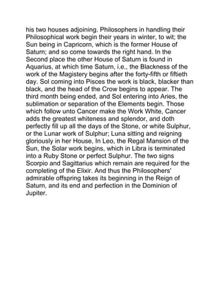 his two houses adjoining. Philosophers in handling their
Philosophical work begin their years in winter, to wit; the
Sun being in Capricorn, which is the former House of
Saturn; and so come towards the right hand. In the
Second place the other House of Saturn is found in
Aquarius, at which time Saturn, i.e., the Blackness of the
work of the Magistery begins after the forty-fifth or fiftieth
day. Sol coming into Pisces the work is black, blacker than
black, and the head of the Crow begins to appear. The
third month being ended, and Sol entering into Aries, the
sublimation or separation of the Elements begin. Those
which follow unto Cancer make the Work White, Cancer
adds the greatest whiteness and splendor, and doth
perfectly fill up all the days of the Stone, or white Sulphur,
or the Lunar work of Sulphur; Luna sitting and reigning
gloriously in her House, In Leo, the Regal Mansion of the
Sun, the Solar work begins, which in Libra is terminated
into a Ruby Stone or perfect Sulphur. The two signs
Scorpio and Sagittarius which remain are required for the
completing of the Elixir. And thus the Philosophers'
admirable offspring takes its beginning in the Reign of
Saturn, and its end and perfection in the Dominion of
Jupiter.
 