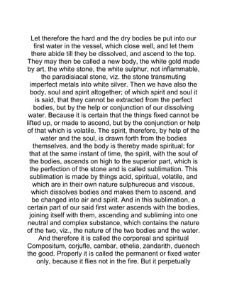 Let therefore the hard and the dry bodies be put into our
first water in the vessel, which close well, and let them
there abide till they be dissolved, and ascend to the top.
They may then be called a new body, the white gold made
by art, the white stone, the white sulphur, not inflammable,
the paradisiacal stone, viz. the stone transmuting
imperfect metals into white silver. Then we have also the
body, soul and spirit altogether; of which spirit and soul it
is said, that they cannot be extracted from the perfect
bodies, but by the help or conjunction of our dissolving
water. Because it is certain that the things fixed cannot be
lifted up, or made to ascend, but by the conjunction or help
of that which is volatile. The spirit, therefore, by help of the
water and the soul, is drawn forth from the bodies
themselves, and the body is thereby made spiritual; for
that at the same instant of time, the spirit, with the soul of
the bodies, ascends on high to the superior part, which is
the perfection of the stone and is called sublimation. This
sublimation is made by things acid, spiritual, volatile, and
which are in their own nature sulphureous and viscous,
which dissolves bodies and makes them to ascend, and
be changed into air and spirit. And in this sublimation, a
certain part of our said first water ascends with the bodies,
joining itself with them, ascending and subliming into one
neutral and complex substance, which contains the nature
of the two, viz., the nature of the two bodies and the water.
And therefore it is called the corporeal and spiritual
Compositum, corjufle, cambar, ethelia, zandarith, duenech
the good. Properly it is called the permanent or fixed water
only, because it flies not in the fire. But it perpetually
 