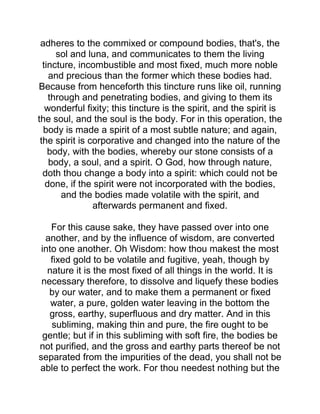 adheres to the commixed or compound bodies, that's, the
sol and luna, and communicates to them the living
tincture, incombustible and most fixed, much more noble
and precious than the former which these bodies had.
Because from henceforth this tincture runs like oil, running
through and penetrating bodies, and giving to them its
wonderful fixity; this tincture is the spirit, and the spirit is
the soul, and the soul is the body. For in this operation, the
body is made a spirit of a most subtle nature; and again,
the spirit is corporative and changed into the nature of the
body, with the bodies, whereby our stone consists of a
body, a soul, and a spirit. O God, how through nature,
doth thou change a body into a spirit: which could not be
done, if the spirit were not incorporated with the bodies,
and the bodies made volatile with the spirit, and
afterwards permanent and fixed.
For this cause sake, they have passed over into one
another, and by the influence of wisdom, are converted
into one another. Oh Wisdom: how thou makest the most
fixed gold to be volatile and fugitive, yeah, though by
nature it is the most fixed of all things in the world. It is
necessary therefore, to dissolve and liquefy these bodies
by our water, and to make them a permanent or fixed
water, a pure, golden water leaving in the bottom the
gross, earthy, superfluous and dry matter. And in this
subliming, making thin and pure, the fire ought to be
gentle; but if in this subliming with soft fire, the bodies be
not purified, and the gross and earthy parts thereof be not
separated from the impurities of the dead, you shall not be
able to perfect the work. For thou needest nothing but the
 