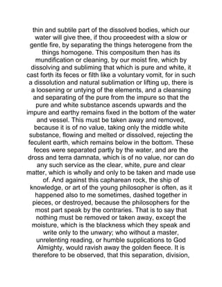 thin and subtile part of the dissolved bodies, which our
water will give thee, if thou proceedest with a slow or
gentle fire, by separating the things heterogene from the
things homogene. This compositum then has its
mundification or cleaning, by our moist fire, which by
dissolving and subliming that which is pure and white, it
cast forth its feces or filth like a voluntary vomit, for in such
a dissolution and natural sublimation or lifting up, there is
a loosening or untying of the elements, and a cleansing
and separating of the pure from the impure so that the
pure and white substance ascends upwards and the
impure and earthy remains fixed in the bottom of the water
and vessel. This must be taken away and removed,
because it is of no value, taking only the middle white
substance, flowing and melted or dissolved, rejecting the
feculent earth, which remains below in the bottom. These
feces were separated partly by the water, and are the
dross and terra damnata, which is of no value, nor can do
any such service as the clear, white, pure and clear
matter, which is wholly and only to be taken and made use
of. And against this capharean rock, the ship of
knowledge, or art of the young philosopher is often, as it
happened also to me sometimes, dashed together in
pieces, or destroyed, because the philosophers for the
most part speak by the contraries. That is to say that
nothing must be removed or taken away, except the
moisture, which is the blackness which they speak and
write only to the unwary; who without a master,
unrelenting reading, or humble supplications to God
Almighty, would ravish away the golden fleece. It is
therefore to be observed, that this separation, division,
 