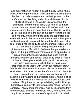 and sublimation, is without a doubt the key to the whole
work. After the putrefaction, then, and dissolution of these
bodies, our bodies also ascend to the top, even to the
surface of the dissolving water, in a whiteness of color,
which whiteness is life. And in this whiteness, the
antimonial and mercurial soul, is by natural compact
infused into, and joined with the spirits of sol and Luna,
which separate the pure from the impure. That is, by lifting
up, by little and little, the part of the body, from the feces
and impurity, until all the pure parts are separated and
ascended. And in this work is out natural and philosophical
sublimation work completed. Now in this whiteness is the
soul infused into the body, to wit, the mineral virtue, which
is more subtle than fire, being indeed the true
quintessence and life, which desires or hungers to be born
again, and to put off the defilements and be spoiled of its
gross and earthy feces, which it has taken from its
monstrous womb, and corrupt place of its original. And in
this our philosophical sublimation, not in the impure,
corrupt, vulgar mercury, which has no qualities or
properties like to those, with which our mercury, drawn
from its vitriolic caverns is adorned. But let us return to our
sublimation. It is most certain therefore in this art, that this
soul extracted from the bodies, cannot be made to
ascend, but by adding to it a volatile matter, which is of its
own kind. By which the bodies will be made volatile and
spiritual, lifting themselves up, subtilizing and subliming
themselves, contrary to their own proper nature, which is
corporeal, heavy and ponderous. And by this means they
are unbodied, or made no bodies, to wit, incorporeal, and
a quintessence of the nature of a spirit, which is called,
 