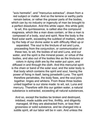 "avis hermetis", and "mercurius extractus", drawn from a
red subject or matter. And so the terrene or earthy parts
remain below, or rather the grosser parts of the bodies,
which can by no industry or ingenuity of man be brought to
a perfect dissolution. And this white vapor, this white gold,
to wit, this quintessence, is called also the compound
magnesia, which like a man does contain, or like a man is
composed of a body, soul and spirit. Now the body is the
fixed solar earth, exceeding the subtlest of matters, which
by the help of our divine water is with difficulty lifted up or
separated. The soul is the tincture of sol and Luna,
proceeding from the conjunction, or communication of
these two, to wit, the bodies of sol and Luna, and our
water, and the spirit is the mineral power, or virtue of the
bodies, and also out of the bodies like as the tinctures or
colors in dying cloth are by the water put upon, and
diffused in and through the cloth. And this mercurial spirit
is the chain or band of the solar soul; and the solar body is
that body which contains the spirit and soul, having the
power of fixing in itself, being joinedwith Luna. The spirit
therefore penetrates, the body fixes, and the soul joins
together, tinges and whitens. From these three bodies
united together is our stone made: to wit, sol, Luna and
mercury. Therefore with this our golden water, a natural
substance is extracted, exceeding all natural substances.
And so, except the bodies be broken and destroyed,
imbibed, made subtle and fine, thriftily, and diligently
managed, till they are abstracted from, or lose their
grossness or solid substance, and be changed into a
subtle spirit, all our labor will be in vain. And unless the
 