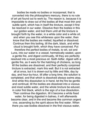 bodies be made no bodies or incorporeal, that is
converted into the philosophers mercury, there is no rule
of art yet found out to work by. The reason is, because it is
impossible to draw out of the bodies all that most thin and
subtle spirit, which has in itself the tincture, except it first
be resolved in our water. Dissolve then the bodies in this
our golden water, and boil them until all the tincture is
brought forth by the water, in a white color and a white oil;
and when you see this whiteness upon the water, then
know that the bodies are melted, liquefied or dissolved.
Continue then this boiling, till the dark, black, and white
cloud is brought forth, which they have conceived. Put
therefore the perfect bodies of metals, to wit, sol and
Luna, into our water in a vessel, hermetically sealed, upon
a gentle fire, and digest continually, till they are perfectly
resolved into a most precious oil. Saith Adfar, digest with a
gentle fire, as it were for the hatching of chickens, so long
till the bodies are dissolved, and their perfectly conjoined
tincture is extracted, mark this well. But it is not extracted
all at once, but it is drawn-out by little and little, day by
day, and hour-by-hour, till after a long time, the solution is
completed, and that which is dissolved always swims atop.
And while this dissolution is in hand, let the fire be gentle
and continual, till the bodies are dissolved into a viscous
and most subtle water, and the whole tincture be educed,
in color first black, which is the sign of a true dissolution.
Then continue the digestion, till it become a white fixed
water, for being digested in balneo, it will afterwards
become clear, and in the end become like common argent
vive, ascending by the spirit above the first water. When
there you see bodies dissolved in the first viscous water,
 
