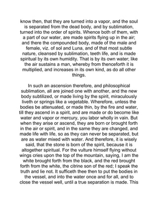 know then, that they are turned into a vapor, and the soul
is separated from the dead body, and by sublimation,
turned into the order of spirits. Whence both of them, with
a part of our water, are made spirits flying up in the air;
and there the compounded body, made of the male and
female, viz. of sol and Luna, and of that most subtle
nature, cleansed by sublimation, teeth life, and is made
spiritual by its own humidity. That is by its own water; like
the air sustains a man, whereby from thenceforth it is
multiplied, and increases in its own kind, as do all other
things.
In such an ascension therefore, and philosophical
sublimation, all are joined one with another, and the new
body subtilized, or made living by the spirit, miraculously
liveth or springs like a vegetable. Wherefore, unless the
bodies be attenuated, or made thin, by the fire and water,
till they ascend in a spirit, and are made or do become like
water and vapor or mercury, you labor wholly in vain. But
when they arise or ascend, they are born or brought forth
in the air or spirit, and in the same they are changed, and
made life with life, so as they can never be separated, but
are as water mixed with water. And therefore, it is wisely
said, that the stone is born of the spirit, because it is
altogether spiritual. For the vulture himself flying without
wings cries upon the top of the mountain, saying, I am the
white brought forth from the black, and the red brought
forth from the white, the citrine son of the red; I speak the
truth and lie not. It sufficeth thee then to put the bodies in
the vessel, and into the water once and for all, and to
close the vessel well, until a true separation is made. This
 