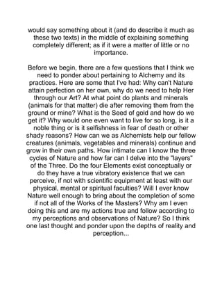 would say something about it (and do describe it much as
these two texts) in the middle of explaining something
completely different; as if it were a matter of little or no
importance.
Before we begin, there are a few questions that I think we
need to ponder about pertaining to Alchemy and its
practices. Here are some that I've had: Why can't Nature
attain perfection on her own, why do we need to help Her
through our Art? At what point do plants and minerals
(animals for that matter) die after removing them from the
ground or mine? What is the Seed of gold and how do we
get it? Why would one even want to live for so long, is it a
noble thing or is it selfishness in fear of death or other
shady reasons? How can we as Alchemists help our fellow
creatures (animals, vegetables and minerals) continue and
grow in their own paths. How intimate can I know the three
cycles of Nature and how far can I delve into the "layers"
of the Three. Do the four Elements exist conceptually or
do they have a true vibratory existence that we can
perceive, if not with scientific equipment at least with our
physical, mental or spiritual faculties? Will I ever know
Nature well enough to bring about the completion of some
if not all of the Works of the Masters? Why am I even
doing this and are my actions true and follow according to
my perceptions and observations of Nature? So I think
one last thought and ponder upon the depths of reality and
perception...
 