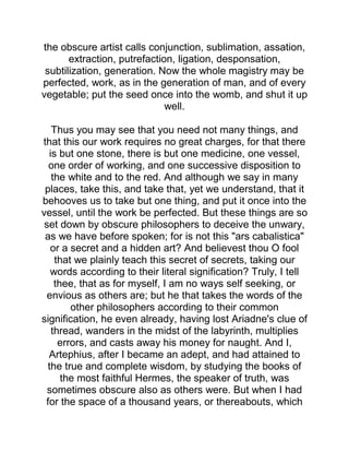 the obscure artist calls conjunction, sublimation, assation,
extraction, putrefaction, ligation, desponsation,
subtilization, generation. Now the whole magistry may be
perfected, work, as in the generation of man, and of every
vegetable; put the seed once into the womb, and shut it up
well.
Thus you may see that you need not many things, and
that this our work requires no great charges, for that there
is but one stone, there is but one medicine, one vessel,
one order of working, and one successive disposition to
the white and to the red. And although we say in many
places, take this, and take that, yet we understand, that it
behooves us to take but one thing, and put it once into the
vessel, until the work be perfected. But these things are so
set down by obscure philosophers to deceive the unwary,
as we have before spoken; for is not this "ars cabalistica"
or a secret and a hidden art? And believest thou O fool
that we plainly teach this secret of secrets, taking our
words according to their literal signification? Truly, I tell
thee, that as for myself, I am no ways self seeking, or
envious as others are; but he that takes the words of the
other philosophers according to their common
signification, he even already, having lost Ariadne's clue of
thread, wanders in the midst of the labyrinth, multiplies
errors, and casts away his money for naught. And I,
Artephius, after I became an adept, and had attained to
the true and complete wisdom, by studying the books of
the most faithful Hermes, the speaker of truth, was
sometimes obscure also as others were. But when I had
for the space of a thousand years, or thereabouts, which
 