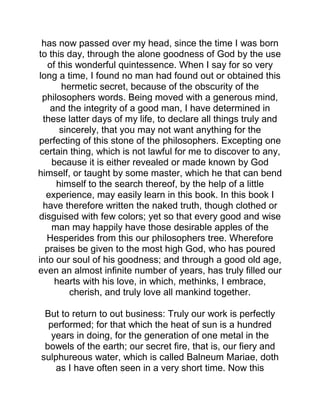 has now passed over my head, since the time I was born
to this day, through the alone goodness of God by the use
of this wonderful quintessence. When I say for so very
long a time, I found no man had found out or obtained this
hermetic secret, because of the obscurity of the
philosophers words. Being moved with a generous mind,
and the integrity of a good man, I have determined in
these latter days of my life, to declare all things truly and
sincerely, that you may not want anything for the
perfecting of this stone of the philosophers. Excepting one
certain thing, which is not lawful for me to discover to any,
because it is either revealed or made known by God
himself, or taught by some master, which he that can bend
himself to the search thereof, by the help of a little
experience, may easily learn in this book. In this book I
have therefore written the naked truth, though clothed or
disguised with few colors; yet so that every good and wise
man may happily have those desirable apples of the
Hesperides from this our philosophers tree. Wherefore
praises be given to the most high God, who has poured
into our soul of his goodness; and through a good old age,
even an almost infinite number of years, has truly filled our
hearts with his love, in which, methinks, I embrace,
cherish, and truly love all mankind together.
But to return to out business: Truly our work is perfectly
performed; for that which the heat of sun is a hundred
years in doing, for the generation of one metal in the
bowels of the earth; our secret fire, that is, our fiery and
sulphureous water, which is called Balneum Mariae, doth
as I have often seen in a very short time. Now this
 