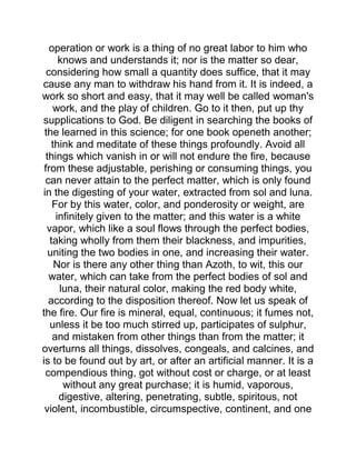 operation or work is a thing of no great labor to him who
knows and understands it; nor is the matter so dear,
considering how small a quantity does suffice, that it may
cause any man to withdraw his hand from it. It is indeed, a
work so short and easy, that it may well be called woman's
work, and the play of children. Go to it then, put up thy
supplications to God. Be diligent in searching the books of
the learned in this science; for one book openeth another;
think and meditate of these things profoundly. Avoid all
things which vanish in or will not endure the fire, because
from these adjustable, perishing or consuming things, you
can never attain to the perfect matter, which is only found
in the digesting of your water, extracted from sol and luna.
For by this water, color, and ponderosity or weight, are
infinitely given to the matter; and this water is a white
vapor, which like a soul flows through the perfect bodies,
taking wholly from them their blackness, and impurities,
uniting the two bodies in one, and increasing their water.
Nor is there any other thing than Azoth, to wit, this our
water, which can take from the perfect bodies of sol and
luna, their natural color, making the red body white,
according to the disposition thereof. Now let us speak of
the fire. Our fire is mineral, equal, continuous; it fumes not,
unless it be too much stirred up, participates of sulphur,
and mistaken from other things than from the matter; it
overturns all things, dissolves, congeals, and calcines, and
is to be found out by art, or after an artificial manner. It is a
compendious thing, got without cost or charge, or at least
without any great purchase; it is humid, vaporous,
digestive, altering, penetrating, subtle, spiritous, not
violent, incombustible, circumspective, continent, and one
 