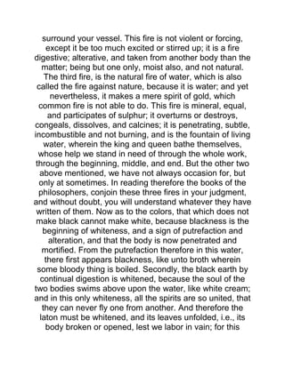 surround your vessel. This fire is not violent or forcing,
except it be too much excited or stirred up; it is a fire
digestive; alterative, and taken from another body than the
matter; being but one only, moist also, and not natural.
The third fire, is the natural fire of water, which is also
called the fire against nature, because it is water; and yet
nevertheless, it makes a mere spirit of gold, which
common fire is not able to do. This fire is mineral, equal,
and participates of sulphur; it overturns or destroys,
congeals, dissolves, and calcines; it is penetrating, subtle,
incombustible and not burning, and is the fountain of living
water, wherein the king and queen bathe themselves,
whose help we stand in need of through the whole work,
through the beginning, middle, and end. But the other two
above mentioned, we have not always occasion for, but
only at sometimes. In reading therefore the books of the
philosophers, conjoin these three fires in your judgment,
and without doubt, you will understand whatever they have
written of them. Now as to the colors, that which does not
make black cannot make white, because blackness is the
beginning of whiteness, and a sign of putrefaction and
alteration, and that the body is now penetrated and
mortified. From the putrefaction therefore in this water,
there first appears blackness, like unto broth wherein
some bloody thing is boiled. Secondly, the black earth by
continual digestion is whitened, because the soul of the
two bodies swims above upon the water, like white cream;
and in this only whiteness, all the spirits are so united, that
they can never fly one from another. And therefore the
laton must be whitened, and its leaves unfolded, i.e., its
body broken or opened, lest we labor in vain; for this
 