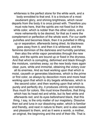whiteness is the perfect stone for the white work, and a
body ennobled to that end. It is a tincture of a most
exuberant glory, and shining brightness, which never
departs from the body it is once joined with. Therefore you
must note here, that the spirits are not fixed but in the
white color, which is nobler than the other colors, and is
more vehemently to be desired, for that as it were the
complement or perfection of the whole work. For our earth
putrefies and becomes black, then it is putrefied in lifting
up or separation; afterwards being dried, its blackness
goes away from it, and then it is whitened, and the
feminine dominion of the darkness and humidity perishes;
then also the white vapor penetrates through the new
body, and the spirits are bound up or fixed in the dryness.
And that which is corrupting, deformed and black through
the moisture, vanishes away; so the new body rises again
clear, pure, white and immortal, obtaining the victory over
all its enemies. And as heat working upon that which is
moist, causeth or generates blackness, which is the prime
or first color, so always by decoction more and more heat
working upon that which is dry begets whiteness, which is
the second color; and then working upon that which is
purely and perfectly dry, it produces citrinity and redness,
thus much for colors. We must know therefore, that thing
which has its head red and white, but its feet white and
afterwards red; and its eyes beforehand black, that this
thing, I say, is the only matter of our magistery. Dissolve
then sol and luna in our dissolving water, which is familiar
and friendly, and next in nature to them; and is also sweet
and pleasant to them, and as it were a womb, a mother,
an original, the beginning and the end of their life. That is
 