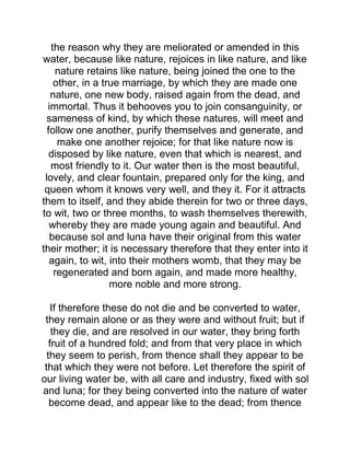the reason why they are meliorated or amended in this
water, because like nature, rejoices in like nature, and like
nature retains like nature, being joined the one to the
other, in a true marriage, by which they are made one
nature, one new body, raised again from the dead, and
immortal. Thus it behooves you to join consanguinity, or
sameness of kind, by which these natures, will meet and
follow one another, purify themselves and generate, and
make one another rejoice; for that like nature now is
disposed by like nature, even that which is nearest, and
most friendly to it. Our water then is the most beautiful,
lovely, and clear fountain, prepared only for the king, and
queen whom it knows very well, and they it. For it attracts
them to itself, and they abide therein for two or three days,
to wit, two or three months, to wash themselves therewith,
whereby they are made young again and beautiful. And
because sol and luna have their original from this water
their mother; it is necessary therefore that they enter into it
again, to wit, into their mothers womb, that they may be
regenerated and born again, and made more healthy,
more noble and more strong.
If therefore these do not die and be converted to water,
they remain alone or as they were and without fruit; but if
they die, and are resolved in our water, they bring forth
fruit of a hundred fold; and from that very place in which
they seem to perish, from thence shall they appear to be
that which they were not before. Let therefore the spirit of
our living water be, with all care and industry, fixed with sol
and luna; for they being converted into the nature of water
become dead, and appear like to the dead; from thence
 