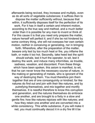 afterwards being revived, they increase and multiply, even
as do all sorts of vegetable substances; it suffices then to
dispose the matter sufficiently without, because that
within, it sufficiently disposes itself for the perfection of its
work. For it has in itself a certain and inherent motion,
according to the true way and method, and a much better
order than it is possible for any man to invent or think of.
For this cause it is that you need only prepare the matter,
nature herself will perfect it; and if she be not hindered by
some contrary thing, she will not overpass her own certain
motion, neither in conceiving or generating, nor in bringing
forth. Wherefore, after the preparation of the matter,
beware only lest by too much heat or fire, you inflame the
bath, or make it too hot. Secondly, take heed lest the spirit
should exhale, lest it hurt the operator, to wit, lest it
destroy the work, and induce many informities, as trouble,
sadness, vexation, and discontent. From these things
which have been spoken, this axiom is manifest, to wit,
that he can never know the necessary course of nature, in
the making or generating of metals, who is ignorant of the
way of destroying them. You must therefore join them
together that are of one consanguinity or kindred; for like
natures do find out and join with their like natures, and by
putrefying themselves, and mix together and mortify
themselves. It is needful therefore to know this corruption
and generation, and the natures themselves do embrace
one another, and are brought to a fixity in a slow and
gentle fire; how like natures rejoices with like natures; and
how they retain one another and are converted into a
white consistency. This white substance, if you will make it
red, you must continually decoct it in a dry fire till it be
 