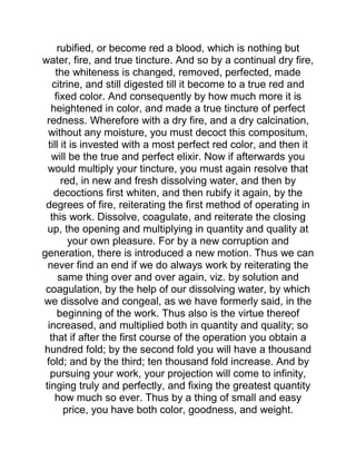 rubified, or become red a blood, which is nothing but
water, fire, and true tincture. And so by a continual dry fire,
the whiteness is changed, removed, perfected, made
citrine, and still digested till it become to a true red and
fixed color. And consequently by how much more it is
heightened in color, and made a true tincture of perfect
redness. Wherefore with a dry fire, and a dry calcination,
without any moisture, you must decoct this compositum,
till it is invested with a most perfect red color, and then it
will be the true and perfect elixir. Now if afterwards you
would multiply your tincture, you must again resolve that
red, in new and fresh dissolving water, and then by
decoctions first whiten, and then rubify it again, by the
degrees of fire, reiterating the first method of operating in
this work. Dissolve, coagulate, and reiterate the closing
up, the opening and multiplying in quantity and quality at
your own pleasure. For by a new corruption and
generation, there is introduced a new motion. Thus we can
never find an end if we do always work by reiterating the
same thing over and over again, viz. by solution and
coagulation, by the help of our dissolving water, by which
we dissolve and congeal, as we have formerly said, in the
beginning of the work. Thus also is the virtue thereof
increased, and multiplied both in quantity and quality; so
that if after the first course of the operation you obtain a
hundred fold; by the second fold you will have a thousand
fold; and by the third; ten thousand fold increase. And by
pursuing your work, your projection will come to infinity,
tinging truly and perfectly, and fixing the greatest quantity
how much so ever. Thus by a thing of small and easy
price, you have both color, goodness, and weight.
 