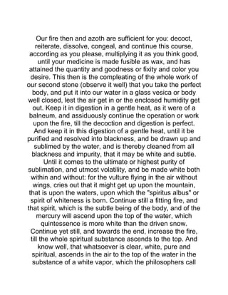 Our fire then and azoth are sufficient for you: decoct,
reiterate, dissolve, congeal, and continue this course,
according as you please, multiplying it as you think good,
until your medicine is made fusible as wax, and has
attained the quantity and goodness or fixity and color you
desire. This then is the compleating of the whole work of
our second stone (observe it well) that you take the perfect
body, and put it into our water in a glass vesica or body
well closed, lest the air get in or the enclosed humidity get
out. Keep it in digestion in a gentle heat, as it were of a
balneum, and assiduously continue the operation or work
upon the fire, till the decoction and digestion is perfect.
And keep it in this digestion of a gentle heat, until it be
purified and resolved into blackness, and be drawn up and
sublimed by the water, and is thereby cleaned from all
blackness and impurity, that it may be white and subtle.
Until it comes to the ultimate or highest purity of
sublimation, and utmost volatility, and be made white both
within and without: for the vulture flying in the air without
wings, cries out that it might get up upon the mountain,
that is upon the waters, upon which the "spiritus albus" or
spirit of whiteness is born. Continue still a fitting fire, and
that spirit, which is the subtle being of the body, and of the
mercury will ascend upon the top of the water, which
quintessence is more white than the driven snow.
Continue yet still, and towards the end, increase the fire,
till the whole spiritual substance ascends to the top. And
know well, that whatsoever is clear, white, pure and
spiritual, ascends in the air to the top of the water in the
substance of a white vapor, which the philosophers call
 
