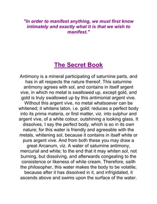 "In order to manifest anything, we must first know
intimately and exactly what it is that we wish to
manifest."
The Secret Book
Antimony is a mineral participating of saturnine parts, and
has in all respects the nature thereof. This saturnine
antimony agrees with sol, and contains in itself argent
vive, in which no metal is swallowed up, except gold, and
gold is truly swallowed up by this antimonial argent vive.
Without this argent vive, no metal whatsoever can be
whitened; it whitens laton, i.e. gold; reduces a perfect body
into its prima materia, or first matter, viz. into sulphur and
argent vive, of a white colour, outshining a looking glass. It
dissolves, I say the perfect body, which is so in its own
nature; for this water is friendly and agreeable with the
metals, whitening sol, because it contains in itself white or
pure argent vive. And from both these you may draw a
great Arcanum, viz. A water of saturnine antimony,
mercurial and white; to the end that it may whiten sol, not
burning, but dissolving, and afterwards congealing to the
consistence or likeness of white cream. Therefore, saith
the philosopher, this water makes the body to be volatile;
because after it has dissolved in it, and infrigidated, it
ascends above and swims upon the surface of the water.
 