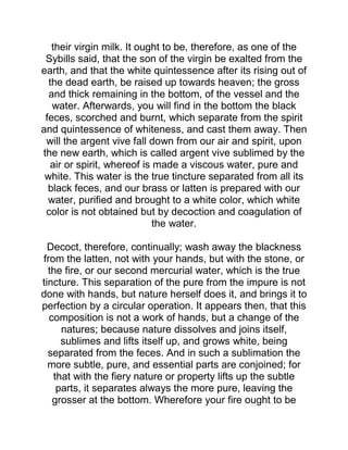 their virgin milk. It ought to be, therefore, as one of the
Sybills said, that the son of the virgin be exalted from the
earth, and that the white quintessence after its rising out of
the dead earth, be raised up towards heaven; the gross
and thick remaining in the bottom, of the vessel and the
water. Afterwards, you will find in the bottom the black
feces, scorched and burnt, which separate from the spirit
and quintessence of whiteness, and cast them away. Then
will the argent vive fall down from our air and spirit, upon
the new earth, which is called argent vive sublimed by the
air or spirit, whereof is made a viscous water, pure and
white. This water is the true tincture separated from all its
black feces, and our brass or latten is prepared with our
water, purified and brought to a white color, which white
color is not obtained but by decoction and coagulation of
the water.
Decoct, therefore, continually; wash away the blackness
from the latten, not with your hands, but with the stone, or
the fire, or our second mercurial water, which is the true
tincture. This separation of the pure from the impure is not
done with hands, but nature herself does it, and brings it to
perfection by a circular operation. It appears then, that this
composition is not a work of hands, but a change of the
natures; because nature dissolves and joins itself,
sublimes and lifts itself up, and grows white, being
separated from the feces. And in such a sublimation the
more subtle, pure, and essential parts are conjoined; for
that with the fiery nature or property lifts up the subtle
parts, it separates always the more pure, leaving the
grosser at the bottom. Wherefore your fire ought to be
 