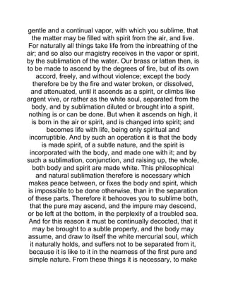 gentle and a continual vapor, with which you sublime, that
the matter may be filled with spirit from the air, and live.
For naturally all things take life from the inbreathing of the
air; and so also our magistry receives in the vapor or spirit,
by the sublimation of the water. Our brass or latten then, is
to be made to ascend by the degrees of fire, but of its own
accord, freely, and without violence; except the body
therefore be by the fire and water broken, or dissolved,
and attenuated, until it ascends as a spirit, or climbs like
argent vive, or rather as the white soul, separated from the
body, and by sublimation diluted or brought into a spirit,
nothing is or can be done. But when it ascends on high, it
is born in the air or spirit, and is changed into spirit; and
becomes life with life, being only spiritual and
incorruptible. And by such an operation it is that the body
is made spirit, of a subtle nature, and the spirit is
incorporated with the body, and made one with it; and by
such a sublimation, conjunction, and raising up, the whole,
both body and spirit are made white. This philosophical
and natural sublimation therefore is necessary which
makes peace between, or fixes the body and spirit, which
is impossible to be done otherwise, than in the separation
of these parts. Therefore it behooves you to sublime both,
that the pure may ascend, and the impure may descend,
or be left at the bottom, in the perplexity of a troubled sea.
And for this reason it must be continually decocted, that it
may be brought to a subtle property, and the body may
assume, and draw to itself the white mercurial soul, which
it naturally holds, and suffers not to be separated from it,
because it is like to it in the nearness of the first pure and
simple nature. From these things it is necessary, to make
 