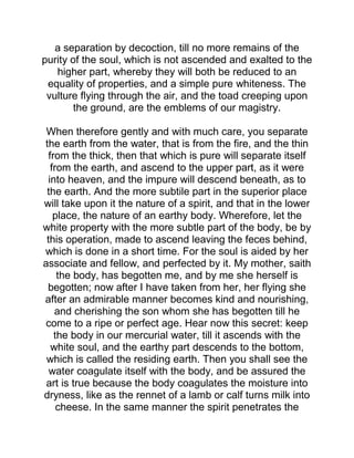 a separation by decoction, till no more remains of the
purity of the soul, which is not ascended and exalted to the
higher part, whereby they will both be reduced to an
equality of properties, and a simple pure whiteness. The
vulture flying through the air, and the toad creeping upon
the ground, are the emblems of our magistry.
When therefore gently and with much care, you separate
the earth from the water, that is from the fire, and the thin
from the thick, then that which is pure will separate itself
from the earth, and ascend to the upper part, as it were
into heaven, and the impure will descend beneath, as to
the earth. And the more subtile part in the superior place
will take upon it the nature of a spirit, and that in the lower
place, the nature of an earthy body. Wherefore, let the
white property with the more subtle part of the body, be by
this operation, made to ascend leaving the feces behind,
which is done in a short time. For the soul is aided by her
associate and fellow, and perfected by it. My mother, saith
the body, has begotten me, and by me she herself is
begotten; now after I have taken from her, her flying she
after an admirable manner becomes kind and nourishing,
and cherishing the son whom she has begotten till he
come to a ripe or perfect age. Hear now this secret: keep
the body in our mercurial water, till it ascends with the
white soul, and the earthy part descends to the bottom,
which is called the residing earth. Then you shall see the
water coagulate itself with the body, and be assured the
art is true because the body coagulates the moisture into
dryness, like as the rennet of a lamb or calf turns milk into
cheese. In the same manner the spirit penetrates the
 