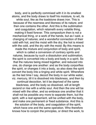body, and is perfectly commixed with it in its smallest
atoms, and the body draws to itself his moisture, to wit, its
white soul, like as the loadstone draws iron. This is
because of the nearness and likeness of its nature; and
then one contains the other. And this is the sublimation
and coagulation, which retaineth every volatile thing,
making it fixed forever. This compositum then is not a
mechanical thing, or a work of the hands, but as I said, a
changing of natures; and a wonderful connection of their
cold with hot, and the moist with the dry; the hot is mixed
with the cold, and the dry with the moist: By this means is
made the mixture and conjunction of body and spirit,
which is called a conversion of contrary spirits and
natures, because by such a dissolution and sublimation,
the spirit is converted into a body and body in a spirit. So
that the natures being mixed together, and reduced into
one, do change one another: and as the body corporifies
the spirit, or changes it into a body, so also does the spirit
convert the body into a tinging and white spirit. Wherefore
as the last time I say, decoct the body in our white water,
viz. mercury, till it is dissolved into blackness, and then by
continual decoction, let it be deprived of the same
blackness, and the body so dissolved, will at length
ascend or rise with a white soul. And then the one will be
mixed with the other, and so embrace one another that it
shall not be possible any more to separate them, but the
spirit, with a real agreement, will be unified with the body,
and make one permanent or fixed substance. And this is
the solution of the body, and coagulation of the spirit,
which have one and the same operation. Who therefore
knows how to conjoin the principles, or direct the work, to
 