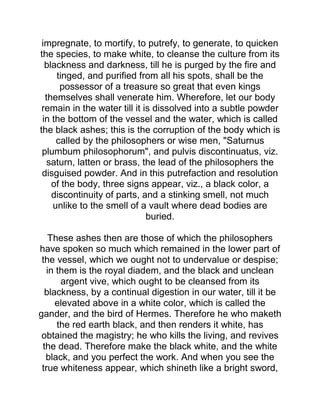 impregnate, to mortify, to putrefy, to generate, to quicken
the species, to make white, to cleanse the culture from its
blackness and darkness, till he is purged by the fire and
tinged, and purified from all his spots, shall be the
possessor of a treasure so great that even kings
themselves shall venerate him. Wherefore, let our body
remain in the water till it is dissolved into a subtle powder
in the bottom of the vessel and the water, which is called
the black ashes; this is the corruption of the body which is
called by the philosophers or wise men, "Saturnus
plumbum philosophorum", and pulvis discontinuatus, viz.
saturn, latten or brass, the lead of the philosophers the
disguised powder. And in this putrefaction and resolution
of the body, three signs appear, viz., a black color, a
discontinuity of parts, and a stinking smell, not much
unlike to the smell of a vault where dead bodies are
buried.
These ashes then are those of which the philosophers
have spoken so much which remained in the lower part of
the vessel, which we ought not to undervalue or despise;
in them is the royal diadem, and the black and unclean
argent vive, which ought to be cleansed from its
blackness, by a continual digestion in our water, till it be
elevated above in a white color, which is called the
gander, and the bird of Hermes. Therefore he who maketh
the red earth black, and then renders it white, has
obtained the magistry; he who kills the living, and revives
the dead. Therefore make the black white, and the white
black, and you perfect the work. And when you see the
true whiteness appear, which shineth like a bright sword,
 