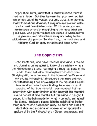 or polished silver, know that in that whiteness there is
redness hidden. But then beware that you take not that
whiteness out of the vessel, but only digest it to the end,
that with heat and dryness, it may assume a citron color,
and a most beautiful redness. Which when you see,
render praises and thanksgiving to the most great and
good God, who gives wisdom and riches to whomsoever
He pleases, and takes them away according to the
wickedness of a person. To Him, I say, the most wise and
almighty God, be glory for ages and ages Amen.
The Sophic Fire
I, John Pontanus, who have travelled into various realms
and domains on my quest to know of a certainty what is
the Philosophers Stone, journeying through all parts of the
world, found but false Philosophers and deceivers.
Studying still, none the less, in the books of the Wise, and
my doubts increasing, I discovered the truth: and yet,
notwithstanding I had knowledge of the material, I erred
two hundred times before finding the operation and
practice of that true material. I commenced first my
operations with putrefactions of the Body of this material
over a period of nine months but this came to naught. I
placed it in the bain-made for lengthy periods, erring just
the same. I took and placed it in the calcinating fire for
three months and proceeded awry. All sorts and kinds of
distillation and sublimation spoken of, or apparently
spoken of by the Philosophers - Geber, Archelaus, and
 