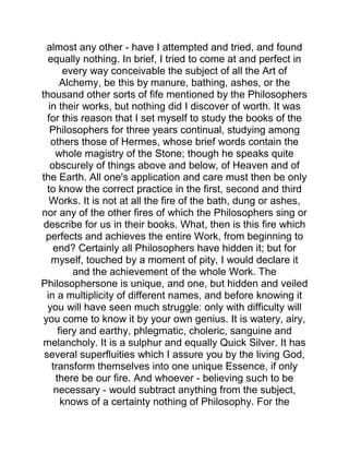 almost any other - have I attempted and tried, and found
equally nothing. In brief, I tried to come at and perfect in
every way conceivable the subject of all the Art of
Alchemy, be this by manure, bathing, ashes, or the
thousand other sorts of fife mentioned by the Philosophers
in their works, but nothing did I discover of worth. It was
for this reason that I set myself to study the books of the
Philosophers for three years continual, studying among
others those of Hermes, whose brief words contain the
whole magistry of the Stone; though he speaks quite
obscurely of things above and below, of Heaven and of
the Earth. All one's application and care must then be only
to know the correct practice in the first, second and third
Works. It is not at all the fire of the bath, dung or ashes,
nor any of the other fires of which the Philosophers sing or
describe for us in their books. What, then is this fire which
perfects and achieves the entire Work, from beginning to
end? Certainly all Philosophers have hidden it; but for
myself, touched by a moment of pity, I would declare it
and the achievement of the whole Work. The
Philosophersone is unique, and one, but hidden and veiled
in a multiplicity of different names, and before knowing it
you will have seen much struggle: only with difficulty will
you come to know it by your own genius. It is watery, airy,
fiery and earthy, phlegmatic, choleric, sanguine and
melancholy. It is a sulphur and equally Quick Silver. It has
several superfluities which I assure you by the living God,
transform themselves into one unique Essence, if only
there be our fire. And whoever - believing such to be
necessary - would subtract anything from the subject,
knows of a certainty nothing of Philosophy. For the
 
