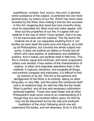superfluous, unclean, foul, scurvy, miry and, in general,
entire substance of the subject, is perfected into one fixed
spiritual body, by means of our fire. Which has never been
revealed by the Wise, thus making it that but few succeed
in this Art; imagining that some foul and unworthy thing
must be separated out. Now must one make appear, and
draw out the properties of our fire; if it agree with our
material in the way of which I have spoken, that is to say,
if it be transmuted with the material. This fire burns the
material not at all, nor separates anything from it, nor
divides nor puts apart the parts pure and impure, as is told
by all Philosophers, but converts the whole subject into
purity. It does not sublime as Geber or Arnold and all
others who have spoken of sublimation and distillation
sublime. And it makes and perfects itself in little time. This
fire is mineral, equal and continual, and never evaporates
unless over excited; it has certain of the characteristics of
sulphur, is taken and originates elsewhere than in the
material. It ruptures, dissolves, and congeals all things,
and similarly congeals and calcinates; it is difficult to fmd
by industry or by Art. This fire is the epitome and
abridgement of the Work in its entirety, taking no other
thing else, or very little, and this same fire introduces itself
and is of mediocre heat; for with this little fire the whole
Work is perfect, and all due and necessary sublimation
achieved together. Those who read Geber and all other
Philosophers shall never come to an understanding of it
though they live one hundred million years; for this fire
may not be discovered but by the sole and profound
meditation of the mind, following which one will
understand the books, and not otherwise. Error in this Art,
 