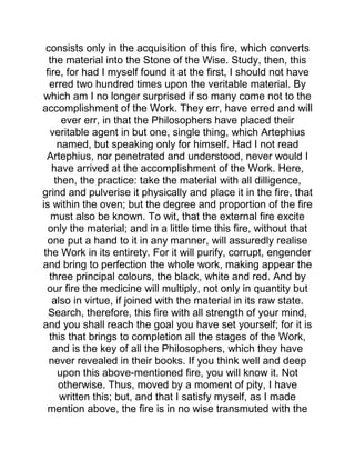 consists only in the acquisition of this fire, which converts
the material into the Stone of the Wise. Study, then, this
fire, for had I myself found it at the first, I should not have
erred two hundred times upon the veritable material. By
which am I no longer surprised if so many come not to the
accomplishment of the Work. They err, have erred and will
ever err, in that the Philosophers have placed their
veritable agent in but one, single thing, which Artephius
named, but speaking only for himself. Had I not read
Artephius, nor penetrated and understood, never would I
have arrived at the accomplishment of the Work. Here,
then, the practice: take the material with all dilligence,
grind and pulverise it physically and place it in the fire, that
is within the oven; but the degree and proportion of the fire
must also be known. To wit, that the external fire excite
only the material; and in a little time this fire, without that
one put a hand to it in any manner, will assuredly realise
the Work in its entirety. For it will purify, corrupt, engender
and bring to perfection the whole work, making appear the
three principal colours, the black, white and red. And by
our fire the medicine will multiply, not only in quantity but
also in virtue, if joined with the material in its raw state.
Search, therefore, this fire with all strength of your mind,
and you shall reach the goal you have set yourself; for it is
this that brings to completion all the stages of the Work,
and is the key of all the Philosophers, which they have
never revealed in their books. If you think well and deep
upon this above-mentioned fire, you will know it. Not
otherwise. Thus, moved by a moment of pity, I have
written this; but, and that I satisfy myself, as I made
mention above, the fire is in no wise transmuted with the
 