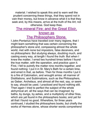 material. I wished to speak this and to warn well the
prudent concerning these things, that they spend not in
vain their money, but know in advance what it is that they
seek and, by this means, arrive at the truth of the Art; not
otherwise. God keep thee.
The mineral Fire; and the Great Elixir,
known as
The Philosophers Stone.
I John Pontanus have traveled over many regions, that I
might learn something that was certain concerning the
philosopher's stone and, compassing almost the whole
world, met with none but impostors, false deceivers, and
no philosophers: But studying always, doubting much, and
casting every way, at length I found the truth: But when I
knew the matter, I erred two hundred times before I found
the true matter, with the operation, and practice upon it.
First, I fell to putrefy the matter nine months together, and
found nothing: I put it in St. Mary's Bath for a certain time,
and erred in that, as before. Then for three months I put it
to a fire of Calcination, and wrought amiss: all manner of
Distillations, and Sublimations, such as the Philosophers,
as Geber, Archelaus, and almost all the rest, say, or seem
to say, should be used. I practiced and found nothing still.
Then again I tried to perfect the subject of the whole
alchymical art, all the ways that can be imagined; by
baths, by dungs, by ashes, and a multiplicity of other fires,
which are yet found in the philosophers books; and yet for
all that I found no good. Wherefore, for three years
continued, I studied the philosophers books, but chiefly the
works of Hermes alone, whose shorter words comprehend
 