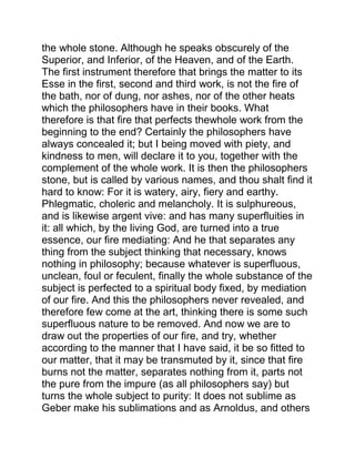 the whole stone. Although he speaks obscurely of the
Superior, and Inferior, of the Heaven, and of the Earth.
The first instrument therefore that brings the matter to its
Esse in the first, second and third work, is not the fire of
the bath, nor of dung, nor ashes, nor of the other heats
which the philosophers have in their books. What
therefore is that fire that perfects thewhole work from the
beginning to the end? Certainly the philosophers have
always concealed it; but I being moved with piety, and
kindness to men, will declare it to you, together with the
complement of the whole work. It is then the philosophers
stone, but is called by various names, and thou shalt find it
hard to know: For it is watery, airy, fiery and earthy.
Phlegmatic, choleric and melancholy. It is sulphureous,
and is likewise argent vive: and has many superfluities in
it: all which, by the living God, are turned into a true
essence, our fire mediating: And he that separates any
thing from the subject thinking that necessary, knows
nothing in philosophy; because whatever is superfluous,
unclean, foul or feculent, finally the whole substance of the
subject is perfected to a spiritual body fixed, by mediation
of our fire. And this the philosophers never revealed, and
therefore few come at the art, thinking there is some such
superfluous nature to be removed. And now we are to
draw out the properties of our fire, and try, whether
according to the manner that I have said, it be so fitted to
our matter, that it may be transmuted by it, since that fire
burns not the matter, separates nothing from it, parts not
the pure from the impure (as all philosophers say) but
turns the whole subject to purity: It does not sublime as
Geber make his sublimations and as Arnoldus, and others
 