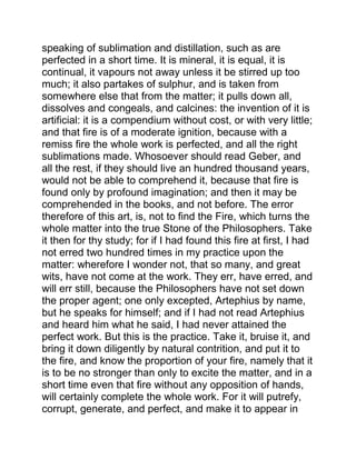 speaking of sublimation and distillation, such as are
perfected in a short time. It is mineral, it is equal, it is
continual, it vapours not away unless it be stirred up too
much; it also partakes of sulphur, and is taken from
somewhere else that from the matter; it pulls down all,
dissolves and congeals, and calcines: the invention of it is
artificial: it is a compendium without cost, or with very little;
and that fire is of a moderate ignition, because with a
remiss fire the whole work is perfected, and all the right
sublimations made. Whosoever should read Geber, and
all the rest, if they should live an hundred thousand years,
would not be able to comprehend it, because that fire is
found only by profound imagination; and then it may be
comprehended in the books, and not before. The error
therefore of this art, is, not to find the Fire, which turns the
whole matter into the true Stone of the Philosophers. Take
it then for thy study; for if I had found this fire at first, I had
not erred two hundred times in my practice upon the
matter: wherefore I wonder not, that so many, and great
wits, have not come at the work. They err, have erred, and
will err still, because the Philosophers have not set down
the proper agent; one only excepted, Artephius by name,
but he speaks for himself; and if I had not read Artephius
and heard him what he said, I had never attained the
perfect work. But this is the practice. Take it, bruise it, and
bring it down diligently by natural contrition, and put it to
the fire, and know the proportion of your fire, namely that it
is to be no stronger than only to excite the matter, and in a
short time even that fire without any opposition of hands,
will certainly complete the whole work. For it will putrefy,
corrupt, generate, and perfect, and make it to appear in
 