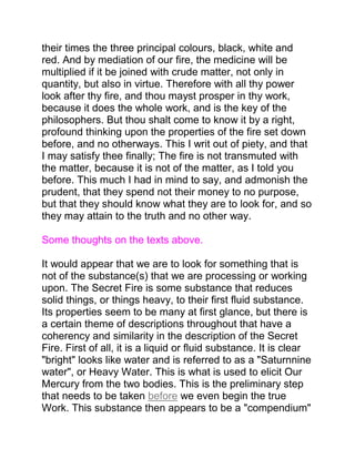 their times the three principal colours, black, white and
red. And by mediation of our fire, the medicine will be
multiplied if it be joined with crude matter, not only in
quantity, but also in virtue. Therefore with all thy power
look after thy fire, and thou mayst prosper in thy work,
because it does the whole work, and is the key of the
philosophers. But thou shalt come to know it by a right,
profound thinking upon the properties of the fire set down
before, and no otherways. This I writ out of piety, and that
I may satisfy thee finally; The fire is not transmuted with
the matter, because it is not of the matter, as I told you
before. This much I had in mind to say, and admonish the
prudent, that they spend not their money to no purpose,
but that they should know what they are to look for, and so
they may attain to the truth and no other way.
Some thoughts on the texts above.
It would appear that we are to look for something that is
not of the substance(s) that we are processing or working
upon. The Secret Fire is some substance that reduces
solid things, or things heavy, to their first fluid substance.
Its properties seem to be many at first glance, but there is
a certain theme of descriptions throughout that have a
coherency and similarity in the description of the Secret
Fire. First of all, it is a liquid or fluid substance. It is clear
"bright" looks like water and is referred to as a "Saturnnine
water", or Heavy Water. This is what is used to elicit Our
Mercury from the two bodies. This is the preliminary step
that needs to be taken before we even begin the true
Work. This substance then appears to be a "compendium"
 