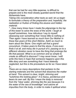 that can be had for very little expense, is difficult to
prepare and is the most closely guarded secret that the
Alchemists have.
Taking into consideration other texts as well, let us begin
to formulate a theory of the preparation and, hopefully, the
realization or fruition of finding this elusive and hidden
material.
"...How many times have I made the pilgramige to the top
of this tower to solve the woes of the world. I laugh at
myself sometimes, how ridiculous I say to myself,
obsessing over something that I know little to nothing of.
Then again I have learned so much from Our Mother in
these few years of this short lifetime. Aahh so much to
learn about the Stone. One might call that a grand
conundrum. It takes years to find the stone, if one even
finds it at all, and many die in pursuit of it, passing on to a
different vibration never to have the thing that prolongs the
life that passed. What is so common and so simple to
create so difficult to discover? I may never know. I willl
write this here in hope that someone happens upon this
little diary and see something that I have blatently
neglected, but this is the proceadure as far as I have taken
it...
There are so many descriptions that pertaion to the
starting materials and the solvent that dissolves the matter
at hand. This solvent is clear, bright, shinning and
"outshines the looking glass". It is heavy, ponderous and
bears its own salt. By this I mean the body is removed
from the "clear water, shinning like the sea because it is
the water of the sea of knowledge" and calcine all
impurities from the body, in order to make it spititual when
 